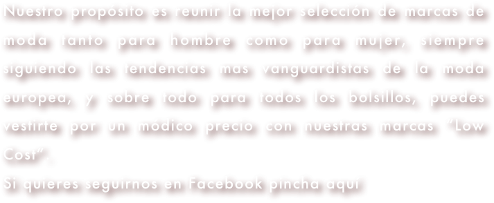 Nuestro propósito es reunir la mejor selección de marcas de moda tanto para hombre como para mujer, siempre siguiendo las tendencias mas vanguardistas de la moda europea, y sobre todo para todos los bolsillos, puedes vestirte por un módico precio con nuestras marcas “Low Cost”.
Si quieres seguirnos en Facebook pincha aquí 